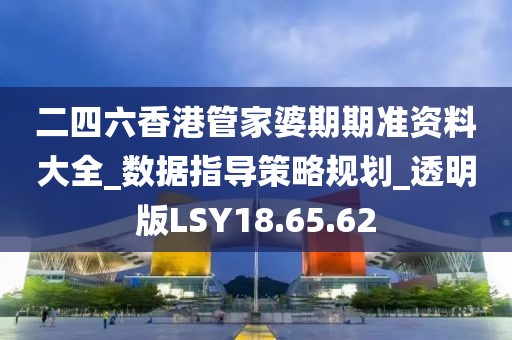 二四六香港管家婆期期准资料大全_数据指导策略规划_透明版LSY18.65.62