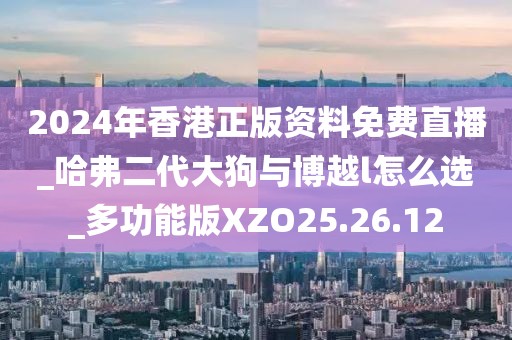 2024年香港正版资料免费直播_哈弗二代大狗与博越l怎么选_多功能版XZO25.26.12
