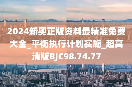 2024新奥正版资料最精准免费大全_平衡执行计划实施_超高清版BJC98.74.77