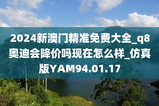 2024新澳门精准免费大全_q8奥迪会降价吗现在怎么样_仿真版YAM94.01.17