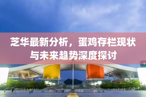 芝华最新分析，蛋鸡存栏现状与未来趋势深度探讨