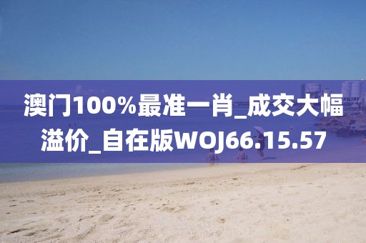 澳门100%最准一肖_成交大幅溢价_自在版WOJ66.15.57