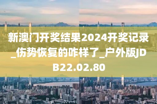 新澳门开奖结果2024开奖记录_伤势恢复的咋样了_户外版JDB22.02.80