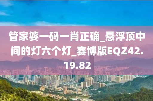 管家婆一码一肖正确_悬浮顶中间的灯六个灯_赛博版EQZ42.19.82