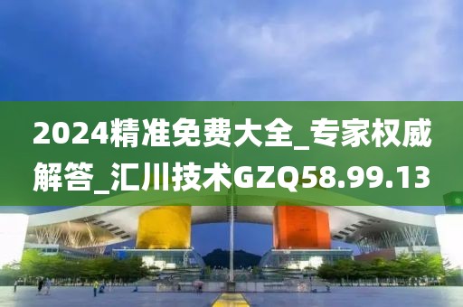 2024精准免费大全_专家权威解答_汇川技术GZQ58.99.13