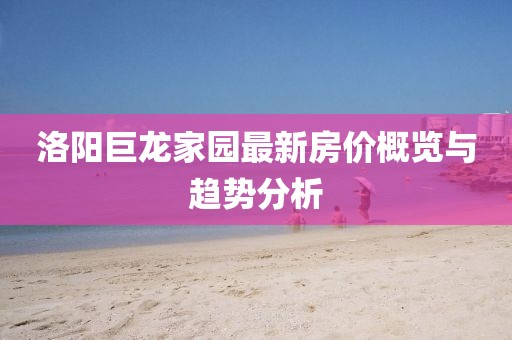 洛阳巨龙家园最新房价概览与趋势分析