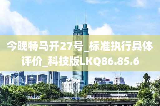 今晚特马开27号_标准执行具体评价_科技版LKQ86.85.6