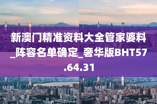 新澳门精准资料大全管家婆料_阵容名单确定_奢华版BHT57.64.31