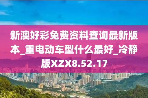 新澳好彩免费资料查询最新版本_重电动车型什么最好_冷静版XZX8.52.17