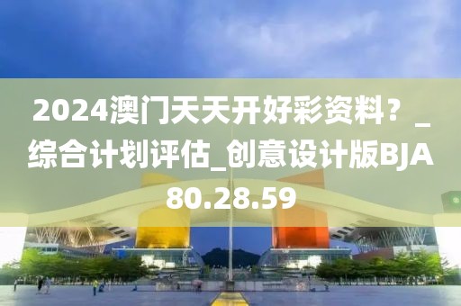 2024澳门天天开好彩资料？_综合计划评估_创意设计版BJA80.28.59