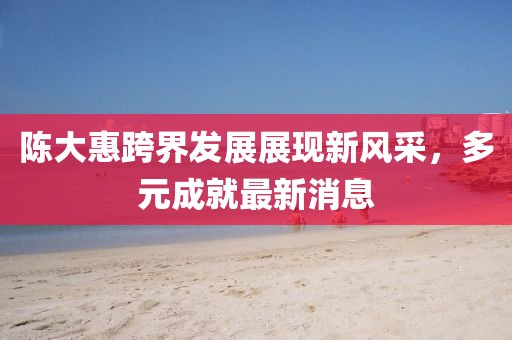 陈大惠跨界发展展现新风采，多元成就最新消息