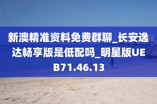 新澳精准资料免费群聊_长安逸达畅享版是低配吗_明星版UEB71.46.13