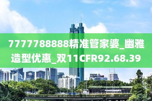 7777788888精准管家婆_幽雅造型优惠_双11CFR92.68.39