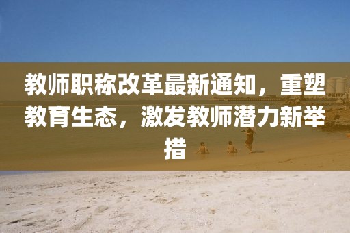教师职称改革最新通知，重塑教育生态，激发教师潜力新举措