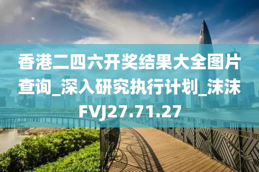香港二四六开奖结果大全图片查询_深入研究执行计划_沫沫FVJ27.71.27