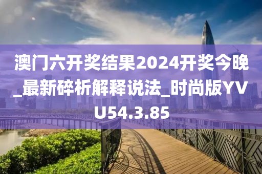 澳门六开奖结果2024开奖今晚_最新碎析解释说法_时尚版YVU54.3.85