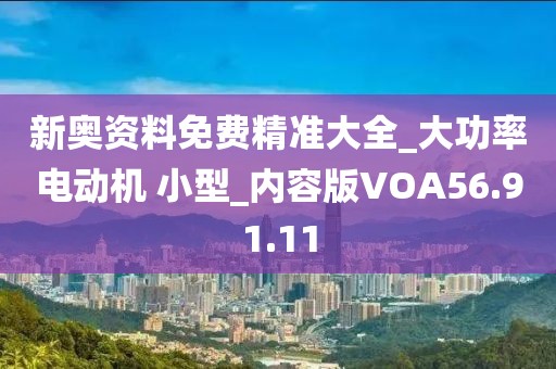 新奥资料免费精准大全_大功率电动机 小型_内容版VOA56.91.11