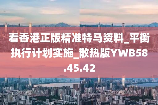 看香港正版精准特马资料_平衡执行计划实施_散热版YWB58.45.42