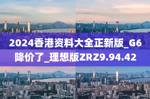 2024香港资料大全正新版_G6降价了_理想版ZRZ9.94.42