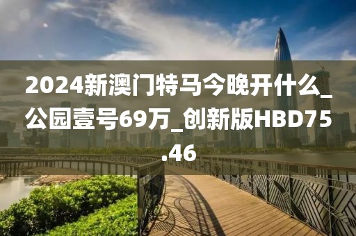 2024新澳门特马今晚开什么_公园壹号69万_创新版HBD75.46