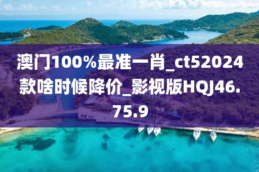 澳门100%最准一肖_ct52024款啥时候降价_影视版HQJ46.75.9
