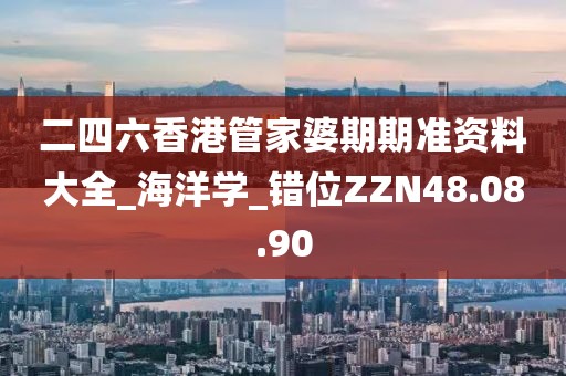 二四六香港管家婆期期准资料大全_海洋学_错位ZZN48.08.90