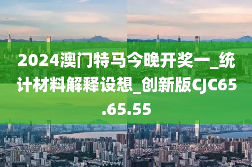 2024澳门特马今晚开奖一_统计材料解释设想_创新版CJC65.65.55