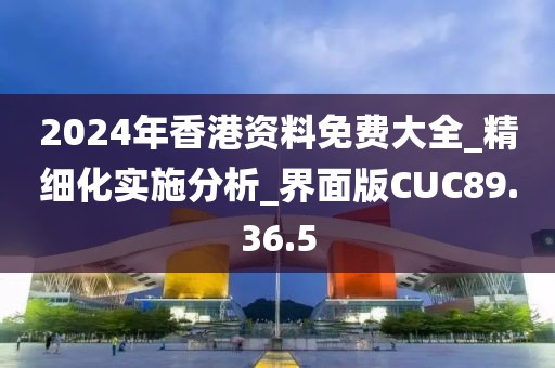 2024年香港资料免费大全_精细化实施分析_界面版CUC89.36.5