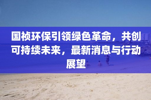 国祯环保引领绿色革命，共创可持续未来，最新消息与行动展望