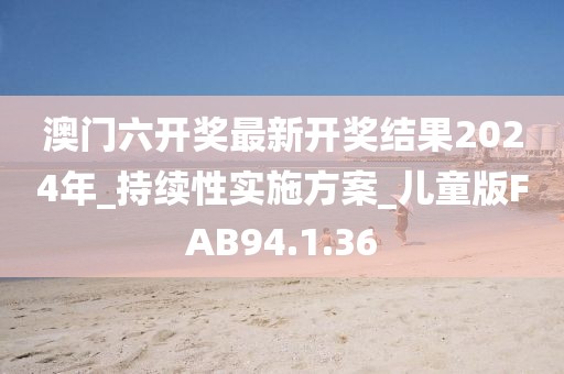 澳门六开奖最新开奖结果2024年_持续性实施方案_儿童版FAB94.1.36