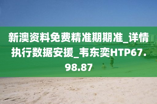 新澳资料免费精准期期准_详情执行数据安援_韦东奕HTP67.98.87