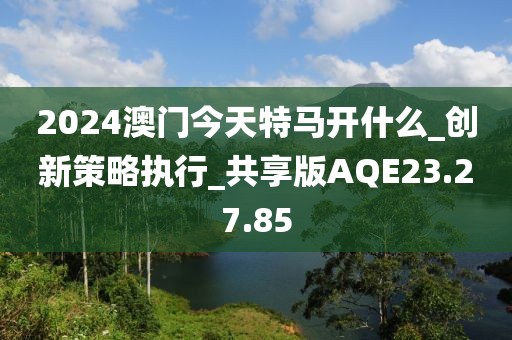 2024澳门今天特马开什么_创新策略执行_共享版AQE23.27.85