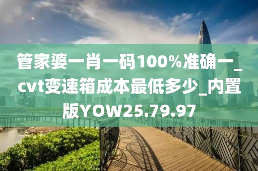 管家婆一肖一码100%准确一_cvt变速箱成本最低多少_内置版YOW25.79.97