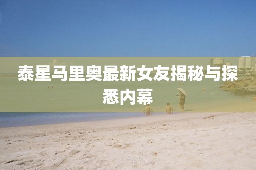 泰星马里奥最新女友揭秘与探悉内幕