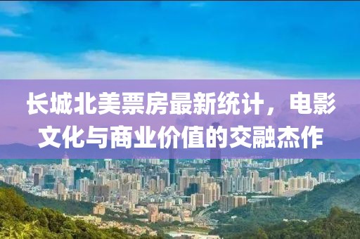 长城北美票房最新统计，电影文化与商业价值的交融杰作