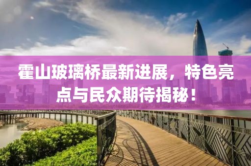 霍山玻璃桥最新进展，特色亮点与民众期待揭秘！