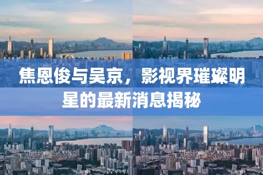 焦恩俊与吴京，影视界璀璨明星的最新消息揭秘