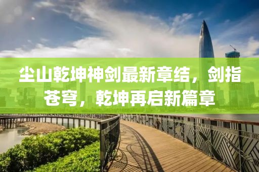 尘山乾坤神剑最新章结，剑指苍穹，乾坤再启新篇章
