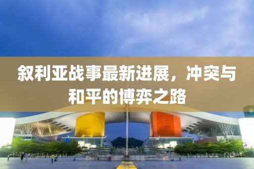 叙利亚战事最新进展，冲突与和平的博弈之路