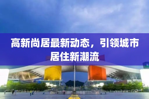 高新尚居最新动态，引领城市居住新潮流