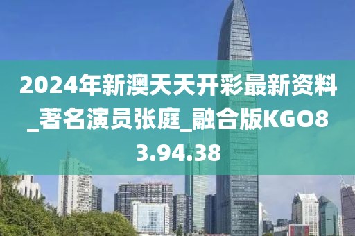 2024年新澳天天开彩最新资料_著名演员张庭_融合版KGO83.94.38