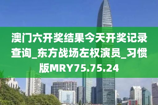 澳门六开奖结果今天开奖记录查询_东方战场左权演员_习惯版MRY75.75.24