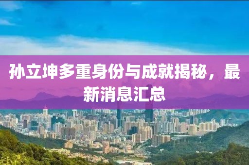 孙立坤多重身份与成就揭秘，最新消息汇总