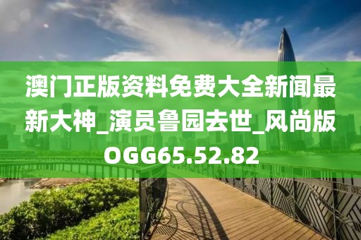 澳门正版资料免费大全新闻最新大神_演员鲁园去世_风尚版OGG65.52.82