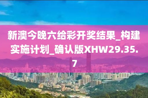 新澳今晚六给彩开奖结果_构建实施计划_确认版XHW29.35.7