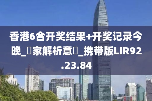 香港6合开奖结果+开奖记录今晚_專家解析意見_携带版LIR92.23.84
