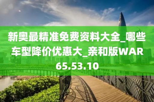 新奥最精准免费资料大全_哪些车型降价优惠大_亲和版WAR65.53.10