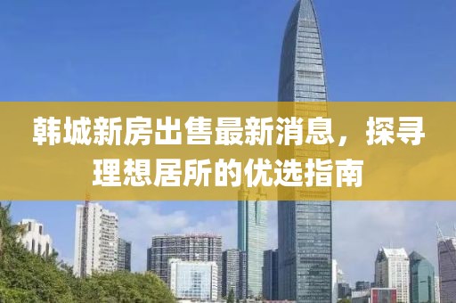 韩城新房出售最新消息，探寻理想居所的优选指南