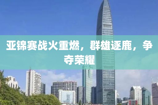 亚锦赛战火重燃，群雄逐鹿，争夺荣耀