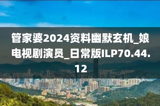 管家婆2024资料幽默玄机_娘电视剧演员_日常版ILP70.44.12